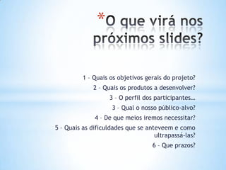 *

          1 – Quais os objetivos gerais do projeto?
             2 – Quais os produtos a desenvolver?
                   3 – O perfil dos participantes…
                    3 – Qual o nosso público-alvo?
              4 – De que meios iremos necessitar?
5 – Quais as dificuldades que se anteveem e como
                                    ultrapassá-las?
                                   6 – Que prazos?
 