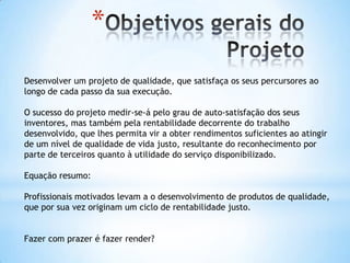 *
Desenvolver um projeto de qualidade, que satisfaça os seus percursores ao
longo de cada passo da sua execução.

O sucesso do projeto medir-se-á pelo grau de auto-satisfação dos seus
inventores, mas também pela rentabilidade decorrente do trabalho
desenvolvido, que lhes permita vir a obter rendimentos suficientes ao atingir
de um nível de qualidade de vida justo, resultante do reconhecimento por
parte de terceiros quanto à utilidade do serviço disponibilizado.

Equação resumo:

Profissionais motivados levam a o desenvolvimento de produtos de qualidade,
que por sua vez originam um ciclo de rentabilidade justo.


Fazer com prazer é fazer render?
 