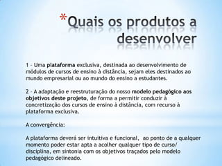 *

1 – Uma plataforma exclusiva, destinada ao desenvolvimento de
módulos de cursos de ensino à distância, sejam eles destinados ao
mundo empresarial ou ao mundo do ensino a estudantes.

2 – A adaptação e reestruturação do nosso modelo pedagógico aos
objetivos deste projeto, de forma a permitir conduzir à
concretização dos cursos de ensino à distância, com recurso à
plataforma exclusiva.

A convergência:

A plataforma deverá ser intuitiva e funcional, ao ponto de a qualquer
momento poder estar apta a acolher qualquer tipo de curso/
disciplina, em sintonia com os objetivos traçados pelo modelo
pedagógico delineado.
 