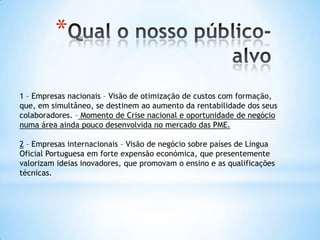 *

1 – Empresas nacionais – Visão de otimização de custos com formação,
que, em simultâneo, se destinem ao aumento da rentabilidade dos seus
colaboradores. – Momento de Crise nacional e oportunidade de negócio
numa área ainda pouco desenvolvida no mercado das PME.

2 – Empresas internacionais – Visão de negócio sobre países de Língua
Oficial Portuguesa em forte expensão económica, que presentemente
valorizam ideias inovadores, que promovam o ensino e as qualificações
técnicas.
 