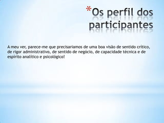 *

A meu ver, parece-me que precisariamos de uma boa visão de sentido crítico,
de rigor administrativo, de sentido de negócio, de capacidade técnica e de
espírito analítico e psicológico!
 