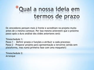 *

Os vencedores pensam mais à frente e acreditam no projeto muito
antes de o mesmo começar. Por isso mesmo anteveem que o próximo
passo após a dura análise dos slides anteriores será:

Timeschedule 1:
Passo 1 - Definir prazos e funções a atribuir a cada processo;
Passo 2 – Preparar projeto para apresentação a terceiros (ainda sem
plataforma, mas numa primeira fase com uma maquete!)

Timeschedule 2:
Arranque
 