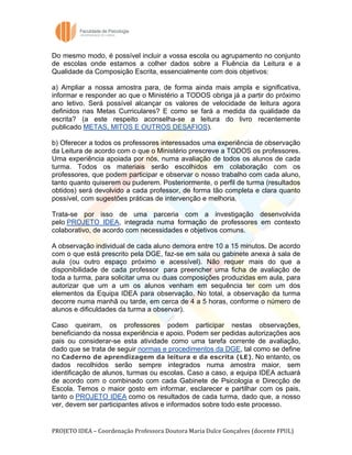  
	
  
Do mesmo modo, é possível incluir a vossa escola ou agrupamento no conjunto
de escolas onde estamos a colher dados sobre a Fluência da Leitura e a
Qualidade da Composição Escrita, essencialmente com dois objetivos:

a) Ampliar a nossa amostra para, de forma ainda mais ampla e significativa,
informar e responder ao que o Ministério a TODOS obriga já a partir do próximo
ano letivo. Será possível alcançar os valores de velocidade de leitura agora
definidos nas Metas Curriculares? E como se fará a medida da qualidade da
escrita? (a este respeito aconselha-se a leitura do livro recentemente
publicado METAS, MITOS E OUTROS DESAFIOS).

b) Oferecer a todos os professores interessados uma experiência de observação
da Leitura de acordo com o que o Ministério prescreve a TODOS os professores.
Uma experiência apoiada por nós, numa avaliação de todos os alunos de cada
turma. Todos os materiais serão escolhidos em colaboração com os
professores, que podem participar e observar o nosso trabalho com cada aluno,
tanto quanto quiserem ou puderem. Posteriormente, o perfil de turma (resultados
obtidos) será devolvido a cada professor, de forma tão completa e clara quanto
possível, com sugestões práticas de intervenção e melhoria.

Trata-se por isso de uma parceria com a investigação desenvolvida
pelo PROJETO IDEA, integrada numa formação de professores em contexto
colaborativo, de acordo com necessidades e objetivos comuns.

A observação individual de cada aluno demora entre 10 a 15 minutos. De acordo
com o que está prescrito pela DGE, faz-se em sala ou gabinete anexa à sala de
aula (ou outro espaço próximo e acessível). Não requer mais do que a
disponibilidade de cada professor para preencher uma ficha de avaliação de
toda a turma, para solicitar uma ou duas composições produzidas em aula, para
autorizar que um a um os alunos venham em sequência ter com um dos
elementos da Equipa IDEA para observação. No total, a observação da turma
decorre numa manhã ou tarde, em cerca de 4 a 5 horas, conforme o número de
alunos e dificuldades da turma a observar).

Caso queiram, os professores podem participar nestas observações,
beneficiando da nossa experiência e apoio. Podem ser pedidas autorizações aos
pais ou considerar-se esta atividade como uma tarefa corrente de avaliação,
dado que se trata de seguir normas e procedimentos da DGE, tal como se define
no Caderno de aprendizagem da leitura e da escrita (LE). No entanto, os
dados recolhidos serão sempre integrados numa amostra maior, sem
identificação de alunos, turmas ou escolas. Caso a caso, a equipa IDEA actuará
de acordo com o combinado com cada Gabinete de Psicologia e Direcção de
Escola. Temos o maior gosto em informar, esclarecer e partilhar com os pais,
tanto o PROJETO IDEA como os resultados de cada turma, dado que, a nosso
ver, devem ser participantes ativos e informados sobre todo este processo.


PROJETO	
  IDEA	
  –	
  Coordenação	
  Professora	
  Doutora	
  Maria	
  Dulce	
  Gonçalves	
  (docente	
  FPUL)	
  
 