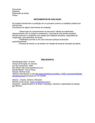 Entrevistas
Palestras
Elaboração de textos
Filmes

                           INSTRUMENTOS DE AVALIAÇÃO

Os projetos transformam a avaliação em um processo continuo à realidade cotidiana da
sala de aula.
Consideram-se alguns instrumentos de avaliação.

         . Observação do comportamento do educando: hábitos de trabalhados,
relacionamento com os amigos e professores, cumprimento das tarefas escolares,
atitudes positivas ou negativas com relação aos trabalhos escolares, capacidade de
cooperação, aproveitamento de tempo;
        . Trabalhados escritos ou de outra natureza qualquer produzidos
espontaneamente;
        . Produtos de estudo ou de tarefas com relação às diversas situações escolares;




                                    BIBLIOGRAFIA
Classificação etária: 16 anos
Tempo de Duração: 91 minutos
Ano de Lançamento: 2006
Site Oficial: http://www.kidulthood.co.uk
Estúdio/Distrib.: Focus Filmes
Direção: Menhaj Huda
 Maiores informações no site http://www.interfilmes.com/filme_17459_Juventude.Rebelde-
(Kidulthood).html acessado em 12/12/2008.

Historia – Volume, Gislene e Reinaldo
Revista mundo jovem. www.mundojovem.com.br
Geografia – geografia geral e do Brasil, População, natureza e organização do espaço,
Igor Moreira.
 