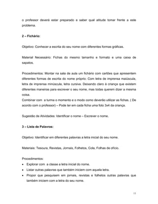o professor deverá estar preparado e saber qual atitude tomar frente a este
problema.


2 – Fichário:


Objetivo: Conhecer a escrita do seu nome com diferentes formas gráficas.


Material Necessário: Fichas do mesmo tamanho e formato e uma caixa de
sapatos.


Procedimentos: Montar na sala de aula um fichário com cartões que apresentem
diferentes formas de escrita do nome próprio: Com letra de imprensa maiúscula,
letra de imprensa minúscula, letra cursiva. Deixando claro à criança que existem
diferentes maneiras para escrever o seu nome, mas todas querem dizer a mesma
coisa.
Combinar com a turma o momento e o modo como deverão utilizar as fichas. ( De
acordo com o professor) – Pode ter em cada ficha uma foto 3x4 da criança.


Sugestão de Atividades: Identificar o nome – Escrever o nome.


3 – Lista de Palavras:


Objetivo: Identificar em diferentes palavras a letra inicial do seu nome.


Materiais: Tesoura, Revistas, Jornais, Folhetos, Cola, Folhas de ofício.


Procedimentos:
•   Explorar com a classe a letra inicial do nome.
•   Listar outras palavras que também iniciem com aquela letra.
•   Propor que pesquisem em jornais, revistas e folhetos outras palavras que
    também iniciem com a letra do seu nome.



                                                                              11
 