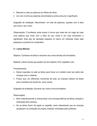 •   Recortar e colar as palavras em folhas de ofício.
•   Ler com a turma as palavras encontradas e juntos procurar o significado.


Sugestão de Avaliação: Reconhecer, em lista de palavras, aquelas com a letra
que inicia o seu nome.


Observações: O professor pode propor à turma que cada dia um traga de casa
uma palavra que inicie com a letra do seu nome e em aula encontrem o
significado. Este tipo de atividade desperta no aluno um interesse maior pela
pesquisa e aumento do vocabulário.


4 – Letras Móveis:


Objetivo: Conhecer as letras e escrever seu nome através de brincadeira.


Material: Letras móveis que podem ser de madeira, EVA, papelão e etc...


Procedimentos:
•   Deixar expostas na sala as letras para haver um contato maior por parte das
    crianças com o material.
•   Propor que, em diferentes momentos de aula, as crianças utilizem as letras
    para a tentativa da escrita de seus nomes.


Sugestão de Avaliação: Escrever seu nome numa brincadeira.


Observações:
•   Este material permite à criança fazer uma correspondência de letras, posição e
    ordenação das mesmas.
•   Se as letras forem de papel ou papelão, seria interessante que as crianças
    ajudassem na confecção do próprio material, orientadas pelo professor.




                                                                                12
 
