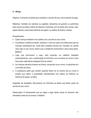 5 – Bingo:


Objetivo: Conhecer as letras que compõem a escrita de seu nome através do jogo.


Materiais: Cartelas de cartolina ou papelão; tampinhas de garrafa ou pedrinhas
para marcar as letras; folhas de desenho; fichinhas com as letras dos nomes; cola;
papel colorido ( para fazer bolinhas de papel ) ou palitos de fósforo usados.


Procedimento:
•   Cada criança receberá uma cartela com a escrita do seu nome.
•   O professor sorteará as letras, dizendo o nome de cada uma delas para que as
    crianças identifiquem-as. Cada letra sorteada deverá ser marcada na cartela
    caso haja no seu nome. Assim que a cartela fôr preenchida o aluno deve gritar:
    BINGO!
•   Logo que terminarem o jogo, será proposto um relatório realizado
    individualmente, com a distribuição de fichinhas com as letras do nome ( Uma
    ficha para cada letra) entregues fora de ordem.
•   As crianças deverão ordenar as fichas, compondo os eu nome, e colocá-las em
    uma folha de ofício.
•   A professora pede que contem quantas letras há na escrita dos eu nome e
    propõe que colem a quantidade representativa em palitos de fósforos ou
    bolinhas de papel, na folha.


Sugestão de Avaliação: Reconhecer em fichinhas as letras que fazem parte da
escrita do seu nome.


Observação: É interessante que se repita o jogo várias vezes no decorrer das
atividades antes de se propor o relatório.




                                                                                13
 