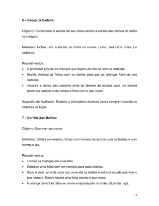 6 – Dança da Cadeira:


Objetivo: Reconhecer a escrita de seu nome dentre a escrita dos nomes de todos
os colegas.


Materiais: Fichas com a escrita de todos os nomes ( uma para cada nome ) e
cadeiras.


Procedimentos:
•   O professor propõe às crianças que façam um círculo com as cadeiras.
•   Depois distribui as fichas com os nomes para que as crianças fixem-as nas
    cadeiras.
•   Inicia-se a dança das cadeiras onde ao término da música cada um deverá
    sentar na cadeira onde consta a ficha com o seu nome.


Sugestão de Avaliação: Realizar a brincadeira diversas vezes sempre trocando as
cadeiras de lugar.


7 – Corrida dos Balões:


Objetivo: Escrever seu nome.


Materiais: Balões numerados, fichas com número de acordo com os balões e com
nomes e giz.


Procedimentos:
•   Formar as crianças em duas filas.
•   Distribuir uma ficha com um número para cada criança.
•   Dado o sinal, uma de cada vez corre até os balões e estoura aquele que tiver o
    seu número. Dentro estará uma ficha escrito o seu nome.
•   A criança deverá ler altos eu nome e reproduzi-lo no chão utilizando o giz.


                                                                                  14
 