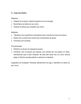 8 – Jogo dos Dados:


Objetivos:
•   Integrar-se ao grupo, sabendo esperar sua vez de jogar.
•   Reconhecer as letras do seu nome.
•   Ordenar as letras que compõem seu nome.


Materiais:
•   Tabuleiros com quadrinhos necessários para a escrita do nome em branco.
•   Dados com as letras dos nomes dos componentes do grupo.
•   Fichinhas com as letras.


Procedimentos:
•   Distribuir os alunos em pequenos grupos.
•   Combinar com os grupos que apenas uma criança por vez jogará um dado,
    identificando qual a letra sorteada. Se esta fizer parte dos eu nome, deverá
    pegar a fichinha correspondente e colocá-la no tabuleiro.


Sugestões de Avaliação: Participar atentamente do jogo e identificar as letras do
seu nome.




                                                                               15
 