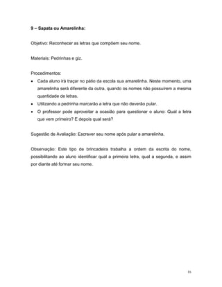 9 – Sapata ou Amarelinha:


Objetivo: Reconhecer as letras que compõem seu nome.


Materiais: Pedrinhas e giz.


Procedimentos:
•   Cada aluno irá traçar no pátio da escola sua amarelinha. Neste momento, uma
    amarelinha será diferente da outra, quando os nomes não possuírem a mesma
    quantidade de letras.
•   Utilizando a pedrinha marcarão a letra que não deverão pular.
•   O professor pode aproveitar a ocasião para questionar o aluno: Qual a letra
    que vem primeiro? E depois qual será?


Sugestão de Avaliação: Escrever seu nome após pular a amarelinha.


Observação: Este tipo de brincadeira trabalha a ordem da escrita do nome,
possibilitando ao aluno identificar qual a primeira letra, qual a segunda, e assim
por diante até formar seu nome.




                                                                                16
 