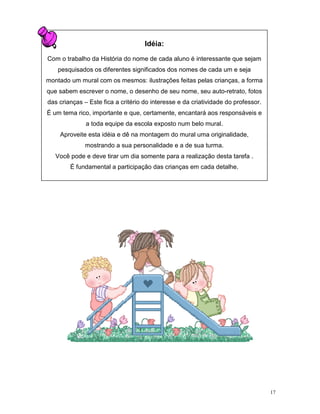 Idéia:

Com o trabalho da História do nome de cada aluno é interessante que sejam
    pesquisados os diferentes significados dos nomes de cada um e seja
montado um mural com os mesmos: ilustrações feitas pelas crianças, a forma
que sabem escrever o nome, o desenho de seu nome, seu auto-retrato, fotos
das crianças – Este fica a critério do interesse e da criatividade do professor.
É um tema rico, importante e que, certamente, encantará aos responsáveis e
              a toda equipe da escola exposto num belo mural.
    Aproveite esta idéia e dê na montagem do mural uma originalidade,
              mostrando a sua personalidade e a de sua turma.
   Você pode e deve tirar um dia somente para a realização desta tarefa .
        É fundamental a participação das crianças em cada detalhe.




                                                                                   17
 