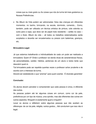coisas que eu mais gosto ou As coisas que nós da turma tal mais gostamos ou
    Nossas Preferências.


•   No Álbum da Vida podem ser adicionadas: fotos das crianças em diferentes
    momentos: no banho, brincando, na escola, dormindo, comendo... Como,
    também, pode ser utilizada um técnica artística de pintura, cola colorida ou
    outra para a capa, que deve ser de papel mais resistente – cartão no caso –
    com o título: Álbum da vida – ali todos os trabalhos sistematizados serão
    acoplados e deverão ser encadernados ou presos com bailarinas, grampos,
    etc.


Brincadeira Legal:


Já que estamos trabalhando a individualidade de cada um pode ser realizada a
brincadeira: Quem é? Onde o professor vai dando dicas de características físicas,
de personalidades, caráter, hábitos, pertences de um aluno e todos terão que
descobrir quem é.
Tal brincadeira pode ser repetida quantas vezes o professor achar prudente e de
acordo com o interesse da turma.
Deverá ser estabelecido o que “premiar” para quem acertar. É diversão garantida!


Conclusão:


Os alunos devem perceber e compreender que cada pessoa é única, é diferente
das outras.
As pessoas podem até ter algumas coisas em comum, como cor da pele,
preferência por um tipo de música, uma opinião, mas são diferentes das outras em
outros aspectos. Ninguém é exatamente igual a ninguém!
Levar os alunos a refletirem sobre algumas pessoas que não aceitam as
diferenças: de cor de pele, religião, outros gostos... Até concluírem que isso não é
legal.



                                                                                  19
 
