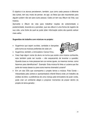 O objetivo é os alunos perceberem, também, que como cada pessoa é diferente
das outras, tem seu modo de pensar, de agir, os fatos que são importantes para
alguém podem não ser para outra pessoa. Cada um tem seu Álbum da Vida, sua
história.
Aproveite o Álbum da vida para trabalhar noções de anterioridade e
posterioridade, levando-os a perceber, que seu álbum é uma forma de registro de
sua vida, uma fonte da qual se pode obter informação sobre ela quando estiver
mais velha.


Sugestões de trabalho com músicas no projeto:


•   Sugerimos que sejam ouvidas, cantadas e dançadas
    pela turma as músicas preferidas de cada um.
•   Sugerimos, também, a brincadeira: Canoa Virou.
•   Caso haja algum nome de aluno na turma que exista uma música conhecida,
    esta também pode ser ouvida – não esquecendo de levantar a questão:
    Quando duas ou mais pessoas tem os nomes iguais, os mesmos nomes, como
    fazemos para identificá-las? Exemplo: Esta música foi feita a Luciana que faz
    parte de nossa classe ou para outra menina chamada Luciana?
•   Em um dos CDs que acompanha o projeto temos a música: Pula Corda –
    interpretada pela cantora e apresentadora infantil Eliana onde um trabalho de
    análise da letra: a preferência de uma criança pela brincadeira de pular corda,
    pode criar um ambiente alegre e propiciar momentos de prazer dentro do
    projeto do tema gerador.




                                                                                 20
 
