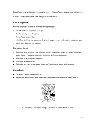 Sugerimos que ao término do trabalho com o Projeto Quem sou eu seja iniciado o

trabalho de esquema corporal e órgãos dos sentidos:


Com os Objetivos:

No final do projeto os alunos deverão ser capazes de:

•   Identificar todas as partes do corpo;
•   Conhecer as partes do corpo;
•   Reconhecer os sentidos;
•   Identificar e diferenciar as partes do próprio corpo com as partes do corpo dos amigos;
•   Vestir-se e desvestir-se sozinha;

O professor deverá:

•   Estimular as crianças a: rolar, agarrar, sentar, engatinhar, andar em um pé só, andar
    sobre linhas – Trabalhando assim atividades de Psicomotricidade;
•   Estimular o raciocínio e a atenção;
•   Estimular a Socialização
•   Estimular as crianças a explorar todos os 5 sentidos de forma ambrangente.


Culminância:

•   Ginástica orientada com músicas;
•   Montagem de um mural e de dois bonecões para brincar e enfeitar a sala de aula.




           “O coração da criança é campo favorável a semeadura do bem”




                                                                                            25
 
