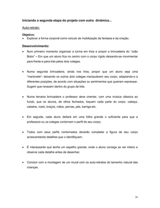 Iniciando a segunda etapa do projeto com outra dinâmica...

Auto-retrato:

Objetivo:
• Explorar a forma corporal como veículo de mobilização da fantasia e da criação.

Desenvolvimento:
•   Num primeiro momento organizar a turma em trios e propor a brincadeira do “João
    Bobo” – Em que um aluno fica no centro com o corpo rígido deixando-se movimentar
    para frente e para trás pelos dois colegas.


•   Numa segunda brincadeira, ainda nos trios, propor que um aluno seja uma
    “marionete”- deixando os outros dois colegas manipularem seu corpo, adaptando-o a
    diferentes posições, de acordo com situações ou sentimentos que queiram expressar.
    Sugerir que revezem dentro do grupo de três.


•   Numa terceira brincadeira o professor deve orientar, com uma música clássica ao
    fundo, que os alunos, de olhos fechados, toquem cada parte do corpo: cabeça,
    cabelos, rosto, braços, mãos, pernas, pés, barriga etc.


•   Em seguida, cada aluno deitará em uma folha grande o suficiente para que a
    professora ou os colegas contornem o perfil do seu corpo;


•   Todos com seus perfis contornados deverão completar a figura de seu corpo
    acrescentando detalhes que o identifiquem;


•   É interessante que tenha um espelho grande, onde o aluno consiga se ver inteiro e
    observe cada detalhe antes de desenhar;


•   Concluir com a montagem de um mural com os auto-retratos do tamanho natural das
    crianças.




                                                                                    26
 