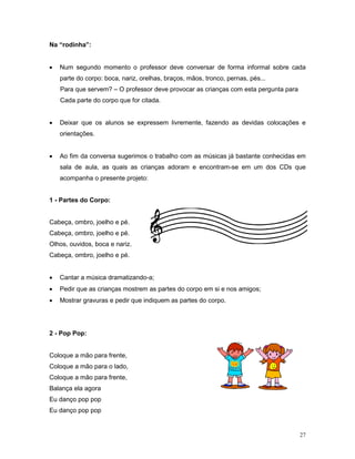 Na “rodinha”:


•   Num segundo momento o professor deve conversar de forma informal sobre cada
    parte do corpo: boca, nariz, orelhas, braços, mãos, tronco, pernas, pés...
    Para que servem? – O professor deve provocar as crianças com esta pergunta para
    Cada parte do corpo que for citada.


•   Deixar que os alunos se expressem livremente, fazendo as devidas colocações e
    orientações.


•   Ao fim da conversa sugerimos o trabalho com as músicas já bastante conhecidas em
    sala de aula, as quais as crianças adoram e encontram-se em um dos CDs que
    acompanha o presente projeto:


1 - Partes do Corpo:


Cabeça, ombro, joelho e pé.
Cabeça, ombro, joelho e pé.
Olhos, ouvidos, boca e nariz.
Cabeça, ombro, joelho e pé.


•   Cantar a música dramatizando-a;
•   Pedir que as crianças mostrem as partes do corpo em si e nos amigos;
•   Mostrar gravuras e pedir que indiquem as partes do corpo.




2 - Pop Pop:


Coloque a mão para frente,
Coloque a mão para o lado,
Coloque a mão para frente,
Balança ela agora
Eu danço pop pop
Eu danço pop pop


                                                                                      27
 