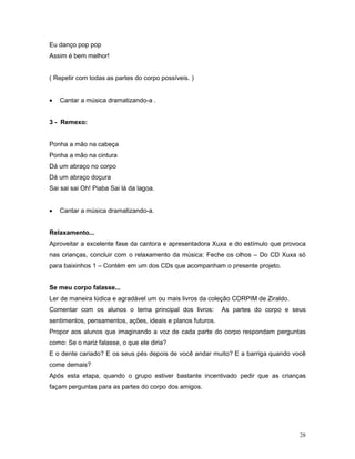 Eu danço pop pop
Assim é bem melhor!


( Repetir com todas as partes do corpo possíveis. )


•   Cantar a música dramatizando-a .


3 - Remexo:


Ponha a mão na cabeça
Ponha a mão na cintura
Dá um abraço no corpo
Dá um abraço doçura
Sai sai sai Oh! Piaba Sai lá da lagoa.


•   Cantar a música dramatizando-a.


Relaxamento...
Aproveitar a excelente fase da cantora e apresentadora Xuxa e do estímulo que provoca
nas crianças, concluir com o relaxamento da música: Feche os olhos – Do CD Xuxa só
para baixinhos 1 – Contém em um dos CDs que acompanham o presente projeto.


Se meu corpo falasse...
Ler de maneira lúdica e agradável um ou mais livros da coleção CORPIM de Ziraldo.
Comentar com os alunos o tema principal dos livros:         As partes do corpo e seus
sentimentos, pensamentos, ações, ideais e planos futuros.
Propor aos alunos que imaginando a voz de cada parte do corpo respondam perguntas
como: Se o nariz falasse, o que ele diria?
E o dente cariado? E os seus pés depois de você andar muito? E a barriga quando você
come demais?
Após esta etapa, quando o grupo estiver bastante incentivado pedir que as crianças
façam perguntas para as partes do corpo dos amigos.




                                                                                    28
 