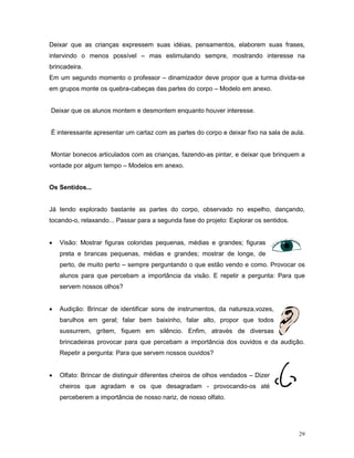 Deixar que as crianças expressem suas idéias, pensamentos, elaborem suas frases,
intervindo o menos possível – mas estimulando sempre, mostrando interesse na
brincadeira.
Em um segundo momento o professor – dinamizador deve propor que a turma divida-se
em grupos monte os quebra-cabeças das partes do corpo – Modelo em anexo.


Deixar que os alunos montem e desmontem enquanto houver interesse.


É interessante apresentar um cartaz com as partes do corpo e deixar fixo na sala de aula.


Montar bonecos articulados com as crianças, fazendo-as pintar, e deixar que brinquem a
vontade por algum tempo – Modelos em anexo.


Os Sentidos...


Já tendo explorado bastante as partes do corpo, observado no espelho, dançando,
tocando-o, relaxando... Passar para a segunda fase do projeto: Explorar os sentidos.


•   Visão: Mostrar figuras coloridas pequenas, médias e grandes; figuras
    preta e brancas pequenas, médias e grandes; mostrar de longe, de
    perto, de muito perto – sempre perguntando o que estão vendo e como. Provocar os
    alunos para que percebam a importância da visão. E repetir a pergunta: Para que
    servem nossos olhos?


•   Audição: Brincar de identificar sons de instrumentos, da natureza,vozes,
    barulhos em geral; falar bem baixinho, falar alto, propor que todos
    sussurrem, gritem, fiquem em silêncio. Enfim, através de diversas
    brincadeiras provocar para que percebam a importância dos ouvidos e da audição.
    Repetir a pergunta: Para que servem nossos ouvidos?


•   Olfato: Brincar de distinguir diferentes cheiros de olhos vendados – Dizer
    cheiros que agradam e os que desagradam - provocando-os até
    perceberem a importância de nosso nariz, de nosso olfato.




                                                                                       29
 