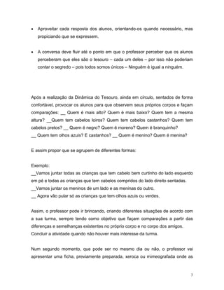 •   Aproveitar cada resposta dos alunos, orientando-os quando necessário, mas
    propiciando que se expressem.


•   A conversa deve fluir até o ponto em que o professor perceber que os alunos
    perceberam que eles são o tesouro – cada um deles – por isso não poderiam
    contar o segredo – pois todos somos únicos – Ninguém é igual a ninguém.




Após a realização da Dinâmica do Tesouro, ainda em círculo, sentados de forma
confortável, provocar os alunos para que observem seus próprios corpos e façam
comparações: __ Quem é mais alto? Quem é mais baixo? Quem tem a mesma
altura? __Quem tem cabelos loiros? Quem tem cabelos castanhos? Quem tem
cabelos pretos? __ Quem é negro? Quem é moreno? Quem é branquinho?
__ Quem tem olhos azuis? E castanhos? __ Quem é menino? Quem é menina?


E assim propor que se agrupem de diferentes formas:


Exemplo:
__Vamos juntar todas as crianças que tem cabelo bem curtinho do lado esquerdo
em pé e todas as crianças que tem cabelos compridos do lado direito sentadas.
__Vamos juntar os meninos de um lado e as meninas do outro.
__ Agora vão pular só as crianças que tem olhos azuis ou verdes.


Assim, o professor pode ir brincando, criando diferentes situações de acordo com
a sua turma, sempre tendo como objetivo que façam comparações a partir das
diferenças e semelhanças existentes no próprio corpo e no corpo dos amigos.
Concluir a atividade quando não houver mais interesse da turma.


Num segundo momento, que pode ser no mesmo dia ou não, o professor vai
apresentar uma ficha, previamente preparada, xeroca ou mimeografada onde as



                                                                                3
 