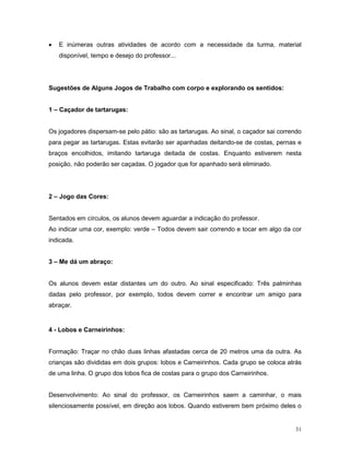 •   E inúmeras outras atividades de acordo com a necessidade da turma, material
    disponível, tempo e desejo do professor...




Sugestões de Alguns Jogos de Trabalho com corpo e explorando os sentidos:


1 – Caçador de tartarugas:


Os jogadores dispersam-se pelo pátio: são as tartarugas. Ao sinal, o caçador sai correndo
para pegar as tartarugas. Estas evitarão ser apanhadas deitando-se de costas, pernas e
braços encolhidos, imitando tartaruga deitada de costas. Enquanto estiverem nesta
posição, não poderão ser caçadas. O jogador que for apanhado será eliminado.




2 – Jogo das Cores:


Sentados em círculos, os alunos devem aguardar a indicação do professor.
Ao indicar uma cor, exemplo: verde – Todos devem sair correndo e tocar em algo da cor
indicada.


3 – Me dá um abraço:


Os alunos devem estar distantes um do outro. Ao sinal especificado: Três palminhas
dadas pelo professor, por exemplo, todos devem correr e encontrar um amigo para
abraçar.


4 - Lobos e Carneirinhos:


Formação: Traçar no chão duas linhas afastadas cerca de 20 metros uma da outra. As
crianças são divididas em dois grupos: lobos e Carneirinhos. Cada grupo se coloca atrás
de uma linha. O grupo dos lobos fica de costas para o grupo dos Carneirinhos.


Desenvolvimento: Ao sinal do professor, os Carneirinhos saem a caminhar, o mais
silenciosamente possível, em direção aos lobos. Quando estiverem bem próximo deles o


                                                                                      31
 