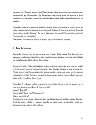 professor diz: “Cuidado com os lobos”!Estes, então, voltam-se rapidamente em partem em
perseguição aos Carneirinhos. Os Carneirinhos apanhados antes de alcançar a linha
original ( de onde vieram) passam a ser lobos. Na repetição da brincadeira invertem-se os
papéis.


Sugestão: Antes de proporcionar essa brincadeira, é interessante que se explore o que se
sabe e se discuta sobre esses animais: Como são? Quem já viu um carneirinho? Quem já
viu um lobo? Onde? Quando? Se viu, o que achou do animal? Vamos imitar um lobo?
Vamos imitar um carneirinho?
O professor deve explorar o tema de acordo com o interesse das crianças.




5 - Onça Dorminhoca:


Formação: Formar com os alunos uma roda grande. Cada criança fica dentro de um
pequeno círculo desenhado sob os pés, exceto uma que ficará no centro da roda, deitada
de olhos fechados. Ela é a Onça dorminhoca.


Desenvolvimento: Todos os jogadores andam a vontade, saindo de seus lugares, exceto
a onça dorminhoca que continua dormindo. Eles deverão desafiar a onça gritando-lhe:
“Onça dorminhoca”! Inesperadamente, a onça acorda e corre para pegar um dos lugares
assinalados no chão. Todas as outras crianças procuram fazer o mesmo. Quem ficar sem
lugar será a nova Onça dorminhoca.


Sugestão: O professor poderá proporcionar um estudo sobre a onça, de acordo com o
interesse das crianças: Quem já viu uma onça?
Aonde? Quando?
Como ela é? Como vive? O que come?
Quem quer imitá-la?
Confeccionar uma máscara de cartolina ou papelão para aquele que fará o papel da onça.
Partindo deste estudo, a criança, quando for desenvolver a atividade, criará um
personagem seu relativo à brincadeira.




                                                                                      32
 
