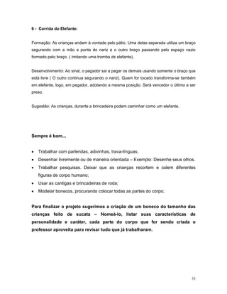 6 - Corrida do Elefante:


Formação: As crianças andam à vontade pelo pátio. Uma delas separada utiliza um braço
segurando com a mão a ponta do nariz e o outro braço passando pelo espaço vazio
formado pelo braço. ( Imitando uma tromba de elefante).


Desenvolvimento: Ao sinal, o pegador sai a pegar os demais usando somente o braço que
está livre ( O outro continua segurando o nariz). Quem for tocado transforma-se também
em elefante, logo, em pegador, adotando a mesma posição. Será vencedor o último a ser
preso.


Sugestão: As crianças, durante a brincadeira podem caminhar como um elefante.




Sempre é bom...


•   Trabalhar com parlendas, adivinhas, trava-línguas;
•   Desenhar livremente ou de maneira orientada – Exemplo: Desenhe seus olhos.
•   Trabalhar pesquisas. Deixar que as crianças recortem e colem diferentes
    figuras de corpo humano;
•   Usar as cantigas e brincadeiras de roda;
•   Modelar bonecos, procurando colocar todas as partes do corpo;


Para finalizar o projeto sugerimos a criação de um boneco do tamanho das
crianças feito de sucata – Nomeá-lo, listar suas características de
personalidade e caráter, cada parte do corpo que for sendo criada o
professor aproveita para revisar tudo que já trabalharam.




                                                                                    33
 