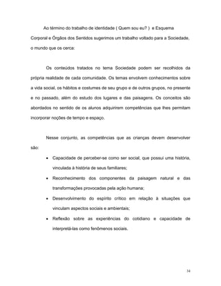 Ao término do trabalho de identidade ( Quem sou eu? ) e Esquema

Corporal e Órgãos dos Sentidos sugerimos um trabalho voltado para a Sociedade,

o mundo que os cerca:



        Os conteúdos tratados no tema Sociedade podem ser recolhidos da

própria realidade de cada comunidade. Os temas envolvem conhecimentos sobre

a vida social, os hábitos e costumes de seu grupo e de outros grupos, no presente

e no passado, além do estudo dos lugares e das paisagens. Os conceitos são

abordados no sentido de os alunos adquirirem competências que lhes permitam

incorporar noções de tempo e espaço.



        Nesse conjunto, as competências que as crianças devem desenvolver

são:

        •   Capacidade de perceber-se como ser social, que possui uma história,

            vinculada à história de seus familiares;

        •   Reconhecimento dos componentes da paisagem natural e das

            transformações provocadas pela ação humana;

        •   Desenvolvimento do espírito crítico em relação à situações que

            vinculam aspectos sociais e ambientais;

        •   Reflexão sobre as experiências do cotidiano e capacidade de

            interpretá-las como fenômenos sociais.




                                                                               34
 