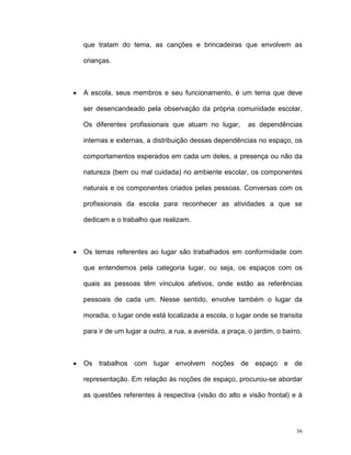 que tratam do tema, as canções e brincadeiras que envolvem as

    crianças.



•   A escola, seus membros e seu funcionamento, é um tema que deve

    ser desencandeado pela observação da própria comunidade escolar.

    Os diferentes profissionais que atuam no lugar,         as dependências

    internas e externas, a distribuição dessas dependências no espaço, os

    comportamentos esperados em cada um deles, a presença ou não da

    natureza (bem ou mal cuidada) no ambiente escolar, os componentes

    naturais e os componentes criados pelas pessoas. Conversas com os

    profissionais da escola para reconhecer as atividades a que se

    dedicam e o trabalho que realizam.



•   Os temas referentes ao lugar são trabalhados em conformidade com

    que entendemos pela categoria lugar, ou seja, os espaços com os

    quais as pessoas têm vínculos afetivos, onde estão as referências

    pessoais de cada um. Nesse sentido, envolve também o lugar da

    moradia, o lugar onde está localizada a escola, o lugar onde se transita

    para ir de um lugar a outro, a rua, a avenida, a praça, o jardim, o bairro.



•   Os trabalhos com lugar envolvem noções de espaço e de

    representação. Em relação às noções de espaço, procurou-se abordar

    as questões referentes à respectiva (visão do alto e visão frontal) e à




                                                                             36
 