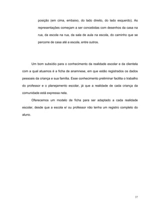 posição (em cima, embaixo, do lado direito, do lado esquerdo). As

             representações começam a ser concebidas com desenhos da casa na

             rua, da escola na rua, da sala de aula na escola, do caminho que se

             percorre de casa até a escola, entre outros.




         Um bom subsídio para o conhecimento da realidade escolar e da clientela

com a qual atuamos é a ficha de anamnese, em que estão registrados os dados

pessoais da criança e sua família. Esse conhecimento preliminar facilita o trabalho

do professor e o planejamento escolar, já que a realidade de cada criança da

comunidade está expressa nela.

         Oferecemos um modelo de ficha para ser adaptado a cada realidade

escolar, desde que a escola e/ ou professor não tenha um registro completo do

aluno.




                                                                                 37
 