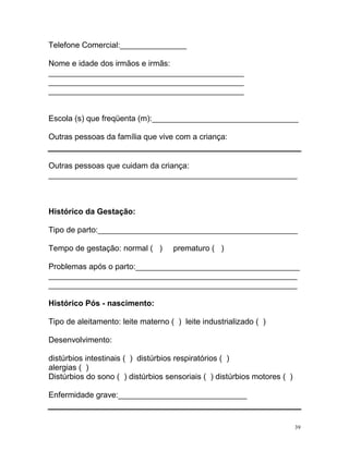 Telefone Comercial:_______________

Nome e idade dos irmãos e irmãs:
____________________________________________
____________________________________________
____________________________________________


Escola (s) que freqüenta (m):_________________________________

Outras pessoas da família que vive com a criança:


Outras pessoas que cuidam da criança:
________________________________________________________



Histórico da Gestação:

Tipo de parto:_____________________________________________

Tempo de gestação: normal ( )       prematuro ( )

Problemas após o parto:_____________________________________
________________________________________________________
________________________________________________________

Histórico Pós - nascimento:

Tipo de aleitamento: leite materno ( ) leite industrializado ( )

Desenvolvimento:

distúrbios intestinais ( ) distúrbios respiratórios ( )
alergias ( )
Distúrbios do sono ( ) distúrbios sensoriais ( ) distúrbios motores ( )

Enfermidade grave:_____________________________


                                                                          39
 