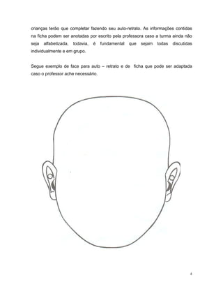 crianças terão que completar fazendo seu auto-retrato. As informações contidas
na ficha podem ser anotadas por escrito pela professora caso a turma ainda não
seja   alfabetizada,   todavia,   é   fundamental   que   sejam   todas   discutidas
individualmente e em grupo.


Segue exemplo de face para auto – retrato e de ficha que pode ser adaptada
caso o professor ache necessário.




                                                                                   4
 