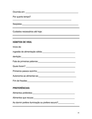 Ocorrida em: _____________________________________________

Por quanto tempo?
__________________________________________________

Seqüelas:________________________________________________


Cuidados necessários até hoje:



HÁBITOS DE VIDA:

Início de:

ingestão de alimentação sólida:____________________________

dentição:______________________________________________

Fala de primeiras palavras:________________________________

Quais foram? __________________________________________

Primeiros passos sozinho:________________________________

Autonomia ao alimentar-se:________________________________

Fim de fraudas:_______________________________________


PREFERÊNCIAS:

Alimentos preferidos:____________________________________

Alimentos que recusa:___________________________________

Ao dormir prefere iluminação ou prefere escuro?______________



                                                                40
 