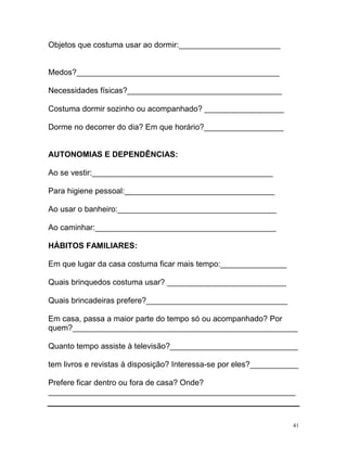 Objetos que costuma usar ao dormir:_______________________


Medos?______________________________________________

Necessidades físicas?___________________________________

Costuma dormir sozinho ou acompanhado? __________________

Dorme no decorrer do dia? Em que horário?__________________


AUTONOMIAS E DEPENDÊNCIAS:

Ao se vestir:_________________________________________

Para higiene pessoal:__________________________________

Ao usar o banheiro:____________________________________

Ao caminhar:_________________________________________

HÁBITOS FAMILIARES:

Em que lugar da casa costuma ficar mais tempo:_______________

Quais brinquedos costuma usar? ___________________________

Quais brincadeiras prefere?________________________________

Em casa, passa a maior parte do tempo só ou acompanhado? Por
quem?___________________________________________________

Quanto tempo assiste à televisão?_____________________________

tem livros e revistas à disposição? Interessa-se por eles?___________

Prefere ficar dentro ou fora de casa? Onde?
________________________________________________________



                                                                   41
 
