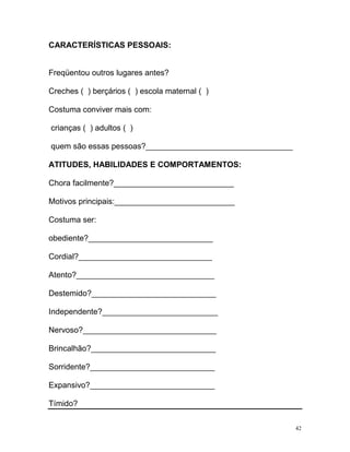 CARACTERÍSTICAS PESSOAIS:


Freqüentou outros lugares antes?

Creches ( ) berçários ( ) escola maternal ( )

Costuma conviver mais com:

crianças ( ) adultos ( )

quem são essas pessoas?_________________________________

ATITUDES, HABILIDADES E COMPORTAMENTOS:

Chora facilmente?___________________________

Motivos principais:___________________________

Costuma ser:

obediente?____________________________

Cordial?______________________________

Atento?_______________________________

Destemido?____________________________

Independente?__________________________

Nervoso?______________________________

Brincalhão?____________________________

Sorridente?____________________________

Expansivo?____________________________

Tímido?

                                                           42
 