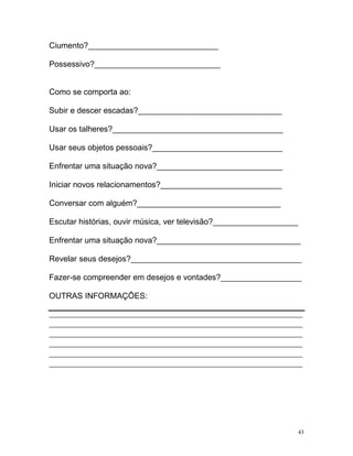 Ciumento?_____________________________

Possessivo?____________________________


Como se comporta ao:

Subir e descer escadas?________________________________

Usar os talheres?______________________________________

Usar seus objetos pessoais?_____________________________

Enfrentar uma situação nova?____________________________

Iniciar novos relacionamentos?___________________________

Conversar com alguém?________________________________

Escutar histórias, ouvir música, ver televisão?___________________

Enfrentar uma situação nova?________________________________

Revelar seus desejos?______________________________________

Fazer-se compreender em desejos e vontades?__________________

OUTRAS INFORMAÇÕES:

_______________________________________________________________________________
_______________________________________________________________________________
_______________________________________________________________________________
_______________________________________________________________________________
_______________________________________________________________________________
_______________________________________________________________________________




                                                                             43
 