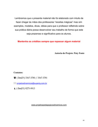 Lembramos que o presente material não foi elaborado com intuito de
  fazer chegar às mãos dos professores “receitas mágicas” mas sim
exemplos, modelos, dicas, idéias para que o professor refletindo sobre
 sua prática diária possa desenvolver seu trabalho de forma que este
             seja prazeroso e significativo para os alunos.


   Mantenha os créditos sempre que repassar algum material




                                         Autoria do Projeto: Paty Fonte




Contatos:

  ( 0xx21) 3367-3780 / 3367-3781

   projetosdinamicos@superig.com.br

  ( 0xx21) 9275-9913




                  www.projetospedagogicosdinamicos.com




                                                                     44
 