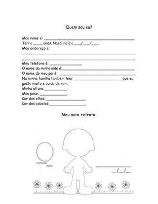 Quem sou eu?

Meu nome é: ________________________________________
Tenho ____ anos. Nasci no dia ___/___/___.
Meu endereço é:
__________________________________________________
__________________________________________________
Meu telefone é: ______________.
O nome da minha mãe é:________________________________
O nome do meu pai é: __________________________________
Na minha família também tem: _____________________ que eu
gosto muito e cuida de mim.
Minha altura:__________.
Meu peso: ____________.
Cor dos olhos: _________________.
Cor dos cabelos:________________.


                   Meu auto-retrato:




                                                        5
 