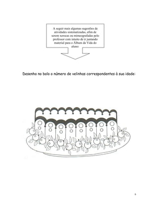 A seguir mais algumas sugestões de
                  atividades sistematizadas, afim de
                serem xerocas ou mimeografadas pelo
                 professor com intuito de ir juntando
                  material para o Álbum da Vida do
                                 aluno:




Desenho no bolo o número de velinhas correspondentes à sua idade:




                                                                6
 