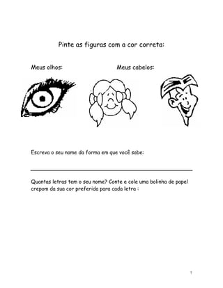 Pinte as figuras com a cor correta:


Meus olhos:                       Meus cabelos:




Escreva o seu nome da forma em que você sabe:




Quantas letras tem o seu nome? Conte e cole uma bolinha de papel
crepom da sua cor preferida para cada letra :




                                                                   7
 