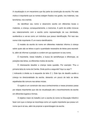 A visualização é um mecanismo que faz parte da construção da escrita. Por este

motivo é importante que os nomes estejam fixados nos gradis, nos materiais, nas

lancheiras, nos crachás.

      Ao identificar seu nome e observá-lo escrito em diferentes locais e

materiais, a criança, consequentemente, o memoriza. A partir de então inicia-se

seu relacionamento com a escrita como representação de sua identidade,

auxiliando-a a ver-se como um indivíduo que possui identificação. Por isso seu

nome é tão importante. É um marco identificatório.

      O modelo da escrita do nome em diferentes materiais informa à criança

sobre quais são as letras e qual a quantidade necessária de letras para escrevê-

lo, além de informar a posição e a ordem em que aparecem no seu nome.

      É importante, nesse trabalho, a busca de semelhanças e diferenças, as

posições das letras, os diferentes modos de escrita.

      É interessante desafiar a criança nesta questão. Por exemplo: “Pus a

primeira letra do nome de Camila. Onde ponho a segunda? Aqui ou aqui”?

( indicando à direita ou à esquerda da letra C ). Este tipo de desafio auxilia a

criança na direcionalidade da escrita, deixando um pouco de lado as letras

espelhadas tão comuns nas séries iniciais.

      O sujeito é um construtor dos seus conhecimentos e nesse processo passa

por etapas importantes que vão da visualização até o reconhecimento da escrita

em diferentes lugares e formas.

      O objetivo maior do trabalho com a escrita do nome na Educação Infantil é

fazer com que a criança se reconheça como um sujeito importante que possui um

nome que é só seu, além de propiciar a aprendizagem da escrita.


                                                                               9
 