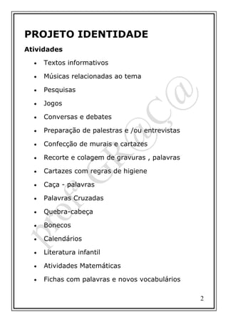 PROJETO IDENTIDADE
Atividades
•

Textos informativos

•

Músicas relacionadas ao tema

•

Pesquisas

•

Jogos

•

Conversas e debates

•

Preparação de palestras e /ou entrevistas

•

Confecção de murais e cartazes

•

Recorte e colagem de gravuras , palavras

•

Cartazes com regras de higiene

•

Caça - palavras

•

Palavras Cruzadas

•

Quebra-cabeça

•

Bonecos

•

Calendários

•

Literatura infantil

•

Atividades Matemáticas

•

Fichas com palavras e novos vocabulários
2

 