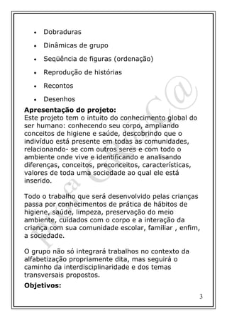 •

Dobraduras

•

Dinâmicas de grupo

•

Seqüência de figuras (ordenação)

•

Reprodução de histórias

•

Recontos

•

Desenhos

Apresentação do projeto:
Este projeto tem o intuito do conhecimento global do
ser humano: conhecendo seu corpo, ampliando
conceitos de higiene e saúde, descobrindo que o
indivíduo está presente em todas as comunidades,
relacionando- se com outros seres e com todo o
ambiente onde vive e identificando e analisando
diferenças, conceitos, preconceitos, características,
valores de toda uma sociedade ao qual ele está
inserido.
Todo o trabalho que será desenvolvido pelas crianças
passa por conhecimentos de prática de hábitos de
higiene, saúde, limpeza, preservação do meio
ambiente, cuidados com o corpo e a interação da
criança com sua comunidade escolar, familiar , enfim,
a sociedade.
O grupo não só integrará trabalhos no contexto da
alfabetização propriamente dita, mas seguirá o
caminho da interdisciplinaridade e dos temas
transversais propostos.
Objetivos:
3

 