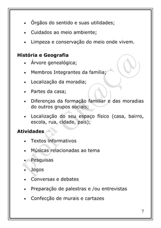 •

Órgãos do sentido e suas utilidades;

•

Cuidados ao meio ambiente;

•

Limpeza e conservação do meio onde vivem.

História e Geografia
•

Árvore genealógica;

•

Membros Integrantes da família;

•

Localização da moradia;

•

Partes da casa;

•

Diferenças da formação familiar e das moradias
do outros grupos sociais;

•

Localização do seu espaço físico (casa, bairro,
escola, rua, cidade, país);

Atividades
•

Textos informativos

•

Músicas relacionadas ao tema

•

Pesquisas

•

Jogos

•

Conversas e debates

•

Preparação de palestras e /ou entrevistas

•

Confecção de murais e cartazes
7

 