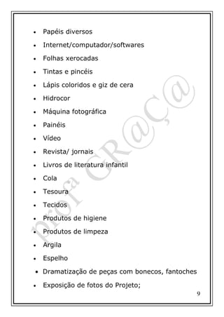 •

Papéis diversos

•

Internet/computador/softwares

•

Folhas xerocadas

•

Tintas e pincéis

•

Lápis coloridos e giz de cera

•

Hidrocor

•

Máquina fotográfica

•

Painéis

•

Vídeo

•

Revista/ jornais

•

Livros de literatura infantil

•

Cola

•

Tesoura

•

Tecidos

•

Produtos de higiene

•

Produtos de limpeza

•

Argila

•

Espelho

• Dramatização de peças com bonecos, fantoches
•

Exposição de fotos do Projeto;
9

 