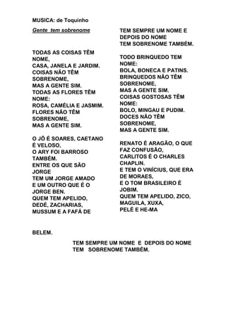 MUSICA: de Toquinho
Gente tem sobrenome
TODAS AS COISAS TÊM
NOME,
CASA, JANELA E JARDIM.
COISAS NÃO TÊM
SOBRENOME,
MAS A GENTE SIM.
TODAS AS FLORES TÊM
NOME:
ROSA, CAMÉLIA E JASMIM.
FLORES NÃO TÊM
SOBRENOME,
MAS A GENTE SIM.
O JÔ É SOARES, CAETANO
É VELOSO,
O ARY FOI BARROSO
TAMBÉM.
ENTRE OS QUE SÃO
JORGE
TEM UM JORGE AMADO
E UM OUTRO QUE É O
JORGE BEN.
QUEM TEM APELIDO,
DEDÉ, ZACHARIAS,
MUSSUM E A FAFÁ DE
TEM SEMPRE UM NOME E
DEPOIS DO NOME
TEM SOBRENOME TAMBÉM.
TODO BRINQUEDO TEM
NOME:
BOLA, BONECA E PATINS.
BRINQUEDOS NÃO TÊM
SOBRENOME,
MAS A GENTE SIM.
COISAS GOSTOSAS TÊM
NOME:
BOLO, MINGAU E PUDIM.
DOCES NÃO TÊM
SOBRENOME,
MAS A GENTE SIM.
RENATO É ARAGÃO, O QUE
FAZ CONFUSÃO,
CARLITOS É O CHARLES
CHAPLIN.
E TEM O VINÍCIUS, QUE ERA
DE MORAES,
E O TOM BRASILEIRO É
JOBIM.
QUEM TEM APELIDO, ZICO,
MAGUILA, XUXA,
PELÉ E HE-MA
BELEM.
TEM SEMPRE UM NOME E DEPOIS DO NOME
TEM SOBRENOME TAMBÉM.
 