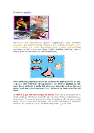 Órgãos dos sentidos
Os órgãos dos sentidos são grandes responsáveis pelas diferentes
sensações que experimentamos. Graças a eles podemos enxergar, ouvir,
sentir o gosto e o cheiro das coisas, tocar e sentir objetos. Essas
sensações se dão graças aos: olhos (visão), ouvidos (audição), boca e
língua (paladar), nariz (olfato), mãos e pele (tato).
Pelos sentidos podemos perceber se um ambiente está agradável ou não,
se possui sons irritantes ou tranquilizantes, se o cheiro é gostoso ou não.
Além disso, sentimos o gosto dos alimentos, podendo achá-los bons ou
ruins; sentimos coisas quentes e frias; achamos os lugares bonitos ou
feios.
A visão é o que nos faz enxergar as coisas. Para isso é necessário ter os
olhos saudáveis e ter luz no ambiente, pois no escuro ficamos impossibilitados
de enxergar. Para manter a saúde dos olhos é importante não colocar as mãos
neles, ler em locais bem iluminados, não assistir televisão em ambientes
escuros, não olhar direto para o sol e não esfregar ou coçar os olhos.
 