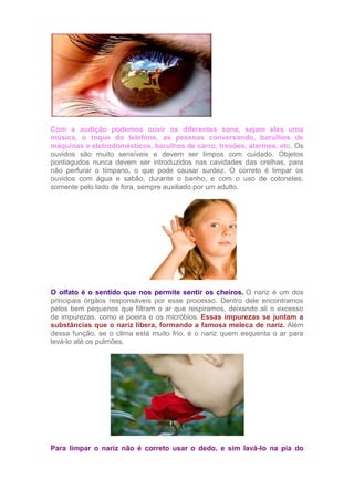 Com a audição podemos ouvir os diferentes sons, sejam eles uma
música, o toque do telefone, as pessoas conversando, barulhos de
máquinas e eletrodomésticos, barulhos de carro, trovões, alarmes, etc. Os
ouvidos são muito sensíveis e devem ser limpos com cuidado. Objetos
pontiagudos nunca devem ser introduzidos nas cavidades das orelhas, para
não perfurar o tímpano, o que pode causar surdez. O correto é limpar os
ouvidos com água e sabão, durante o banho, e com o uso de cotonetes,
somente pelo lado de fora, sempre auxiliado por um adulto.
O olfato é o sentido que nos permite sentir os cheiros. O nariz é um dos
principais órgãos responsáveis por esse processo. Dentro dele encontramos
pelos bem pequenos que filtram o ar que respiramos, deixando ali o excesso
de impurezas, como a poeira e os micróbios. Essas impurezas se juntam a
substâncias que o nariz libera, formando a famosa meleca de nariz. Além
dessa função, se o clima está muito frio, é o nariz quem esquenta o ar para
levá-lo até os pulmões.
Para limpar o nariz não é correto usar o dedo, e sim lavá-lo na pia do
 