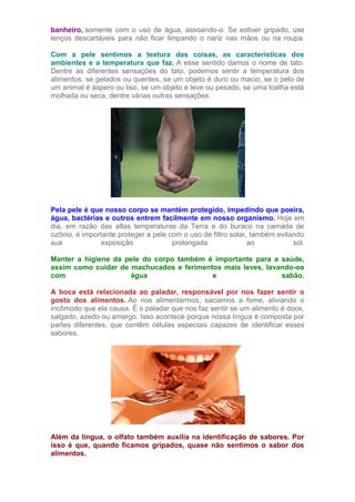 banheiro, somente com o uso de água, assoando-o. Se estiver gripado, use
lenços descartáveis para não ficar limpando o nariz nas mãos ou na roupa.
Com a pele sentimos a textura das coisas, as características dos
ambientes e a temperatura que faz. A esse sentido damos o nome de tato.
Dentre as diferentes sensações do tato, podemos sentir a temperatura dos
alimentos, se gelados ou quentes, se um objeto é duro ou macio, se o pelo de
um animal é áspero ou liso, se um objeto é leve ou pesado, se uma toalha está
molhada ou seca, dentre várias outras sensações.
Pela pele é que nosso corpo se mantém protegido, impedindo que poeira,
água, bactérias e outros entrem facilmente em nosso organismo. Hoje em
dia, em razão das altas temperaturas da Terra e do buraco na camada de
ozônio, é importante proteger a pele com o uso de filtro solar, também evitando
sua exposição prolongada ao sol.
Manter a higiene da pele do corpo também é importante para a saúde,
assim como cuidar de machucados e ferimentos mais leves, lavando-os
com água e sabão.
A boca está relacionada ao paladar, responsável por nos fazer sentir o
gosto dos alimentos. Ao nos alimentarmos, saciamos a fome, aliviando o
incômodo que ela causa. É o paladar que nos faz sentir se um alimento é doce,
salgado, azedo ou amargo. Isso acontece porque nossa língua é composta por
partes diferentes, que contêm células especiais capazes de identificar esses
sabores.
Além da língua, o olfato também auxilia na identificação de sabores. Por
isso é que, quando ficamos gripados, quase não sentimos o sabor dos
alimentos.
 