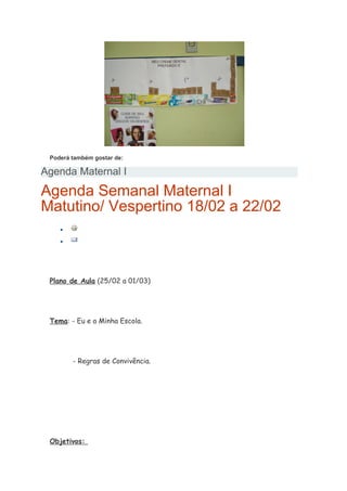 Poderá também gostar de:
Agenda Maternal I
Agenda Semanal Maternal I
Matutino/ Vespertino 18/02 a 22/02
•
•
Plano de Aula (25/02 a 01/03)
Tema: - Eu e a Minha Escola.
- Regras de Convivência.
Objetivos:
 