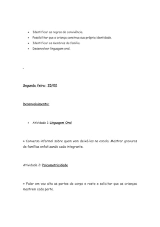 • Identificar as regras de convivência.
• Possibilitar que a criança construa sua própria identidade.
• Identificar os membros da família.
• Desenvolver linguagem oral.
Segunda feira: 25/02
Desenvolvimento:
• Atividade 1: Linguagem Oral
» Conversa informal sobre quem vem deixá-los na escola. Mostrar gravuras
de famílias enfatizando cada integrante.
Atividade 2: Psicomotricidade
» Falar em voz alta as partes do corpo e rosto e solicitar que as crianças
mostrem cada parte.
 